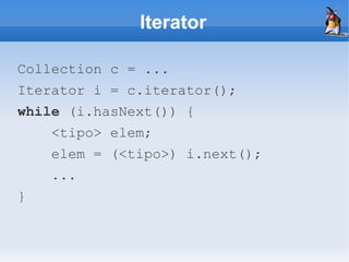 Iterator

Collection c = ...
Iterator i = c.iterator();
while (i.hasNext()) {
    <tipo> elem;
    elem = (<tipo>) i.next();
    ...
}
 