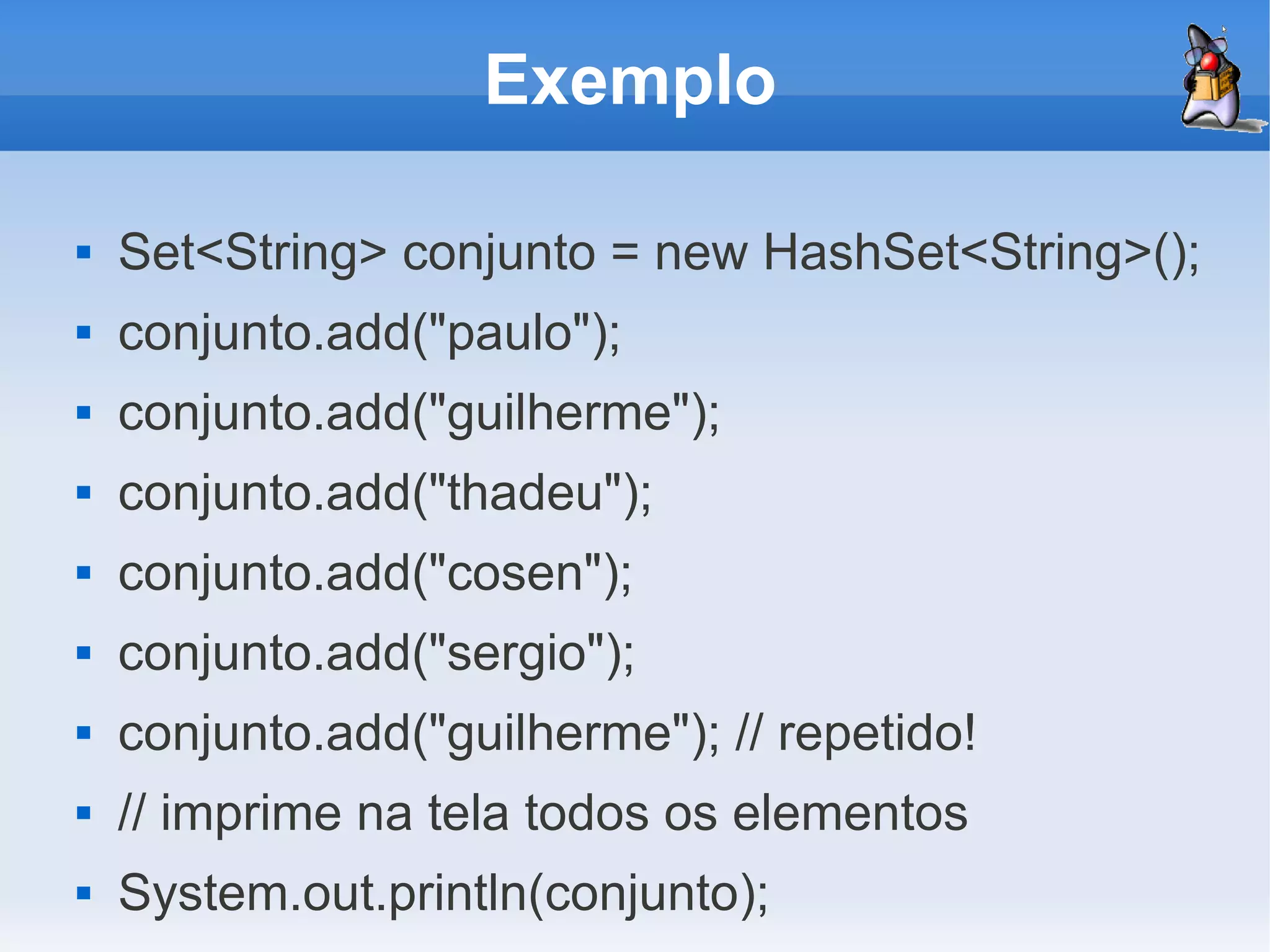 Exemplo

   Set<String> conjunto = new HashSet<String>();
   conjunto.add("paulo");
   conjunto.add("guilherme");
   conjunto.add("thadeu");
   conjunto.add("cosen");
   conjunto.add("sergio");
   conjunto.add("guilherme"); // repetido!
   // imprime na tela todos os elementos
   System.out.println(conjunto);
 