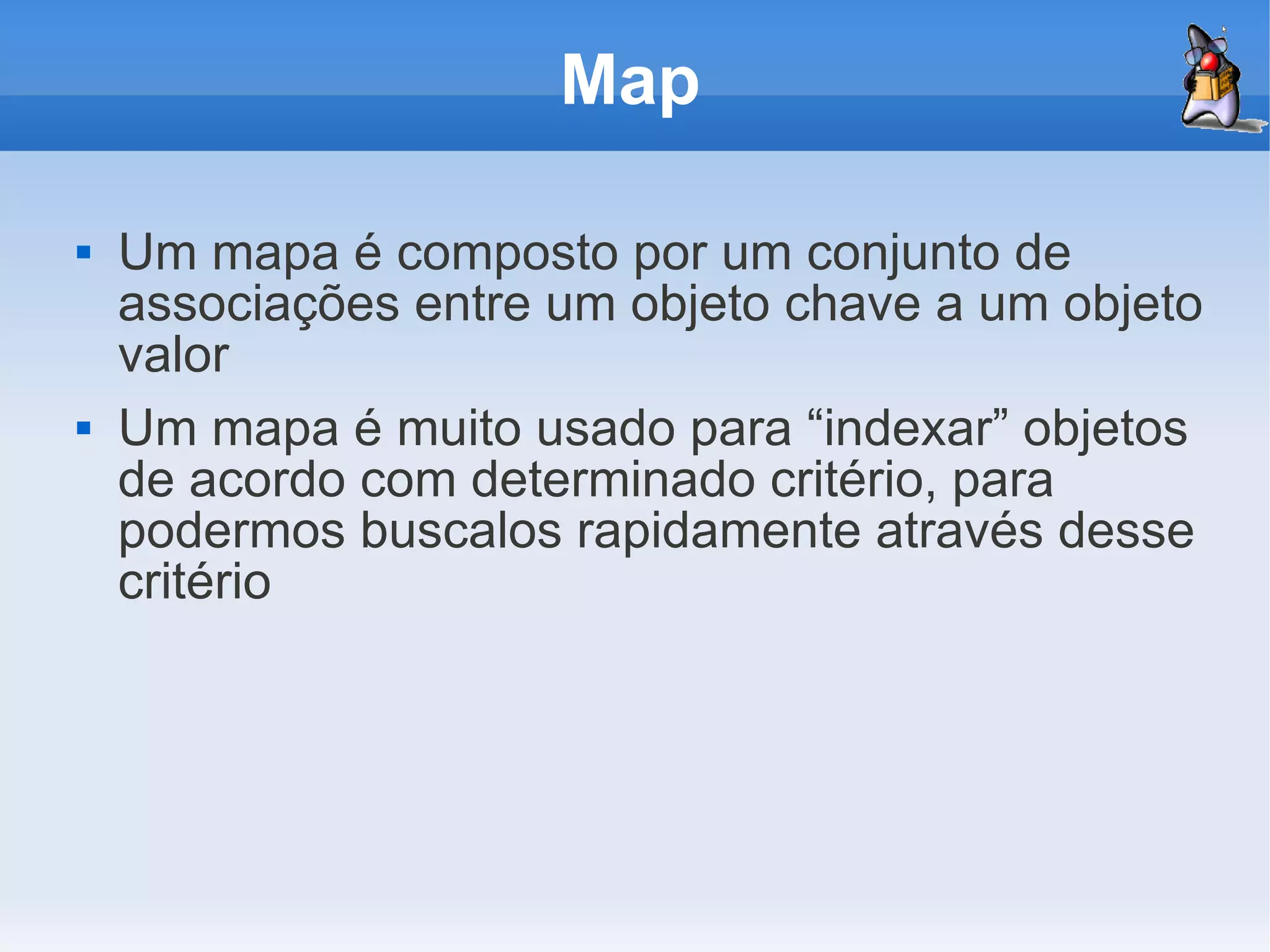 Map

   Um mapa é composto por um conjunto de
    associações entre um objeto chave a um objeto
    valor
   Um mapa é muito usado para “indexar” objetos
    de acordo com determinado critério, para
    podermos buscalos rapidamente através desse
    critério
 