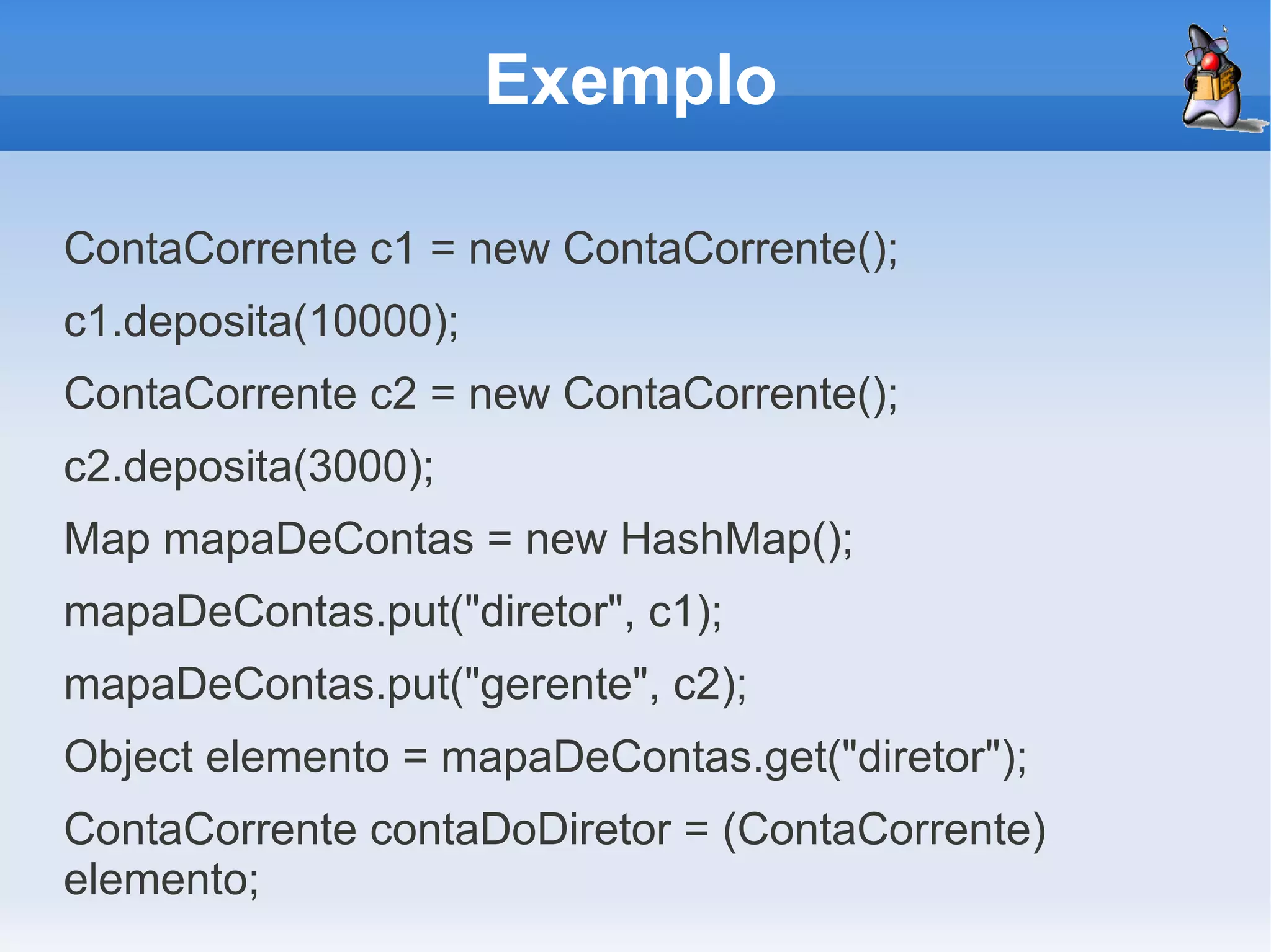 Exemplo

ContaCorrente c1 = new ContaCorrente();
c1.deposita(10000);
ContaCorrente c2 = new ContaCorrente();
c2.deposita(3000);
Map mapaDeContas = new HashMap();
mapaDeContas.put("diretor", c1);
mapaDeContas.put("gerente", c2);
Object elemento = mapaDeContas.get("diretor");
ContaCorrente contaDoDiretor = (ContaCorrente)
elemento;
 