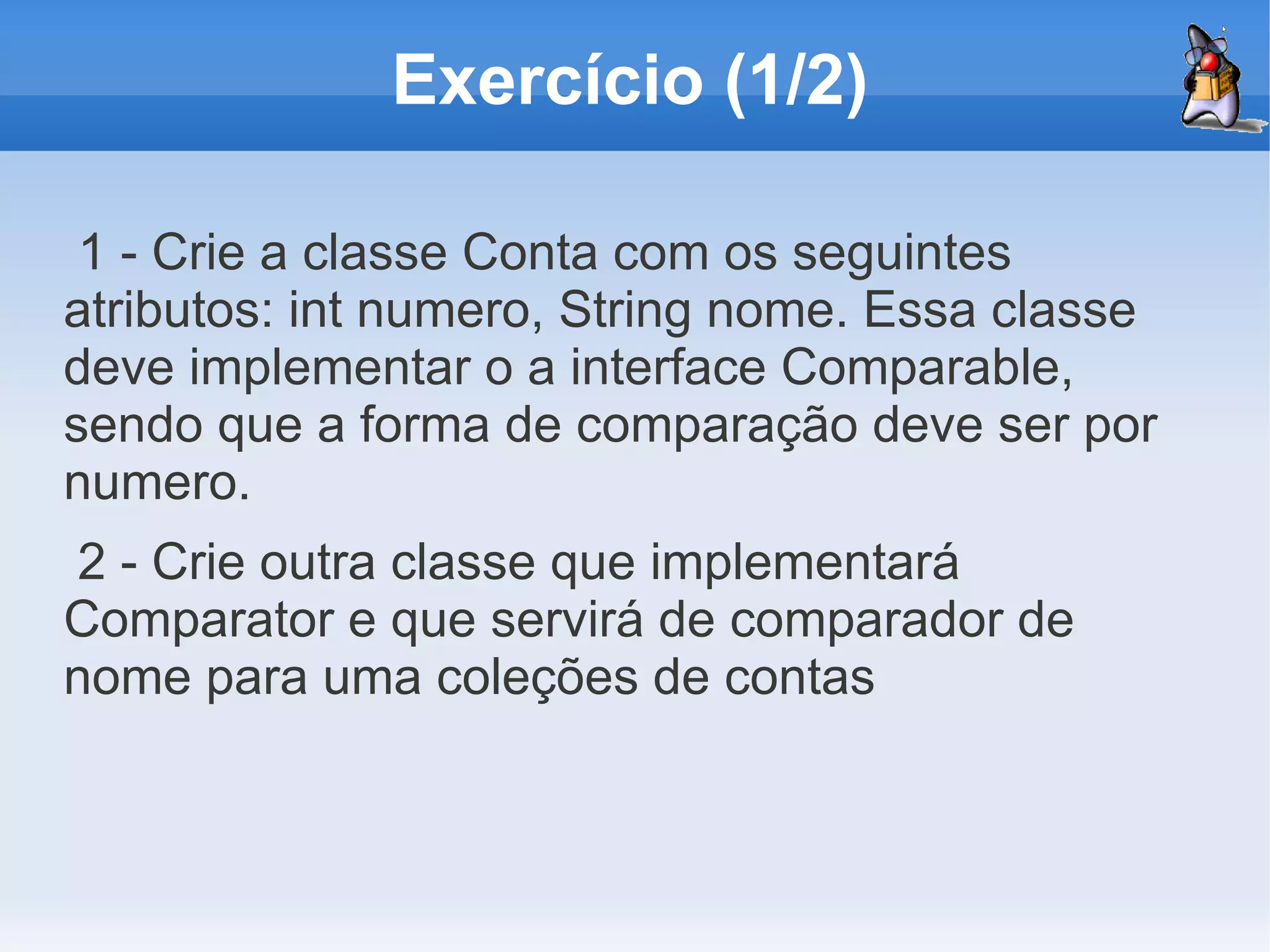 Exercício (1/2)

 1 - Crie a classe Conta com os seguintes
atributos: int numero, String nome. Essa classe
deve implementar o a interface Comparable,
sendo que a forma de comparação deve ser por
numero.
2 - Crie outra classe que implementará
Comparator e que servirá de comparador de
nome para uma coleções de contas
 