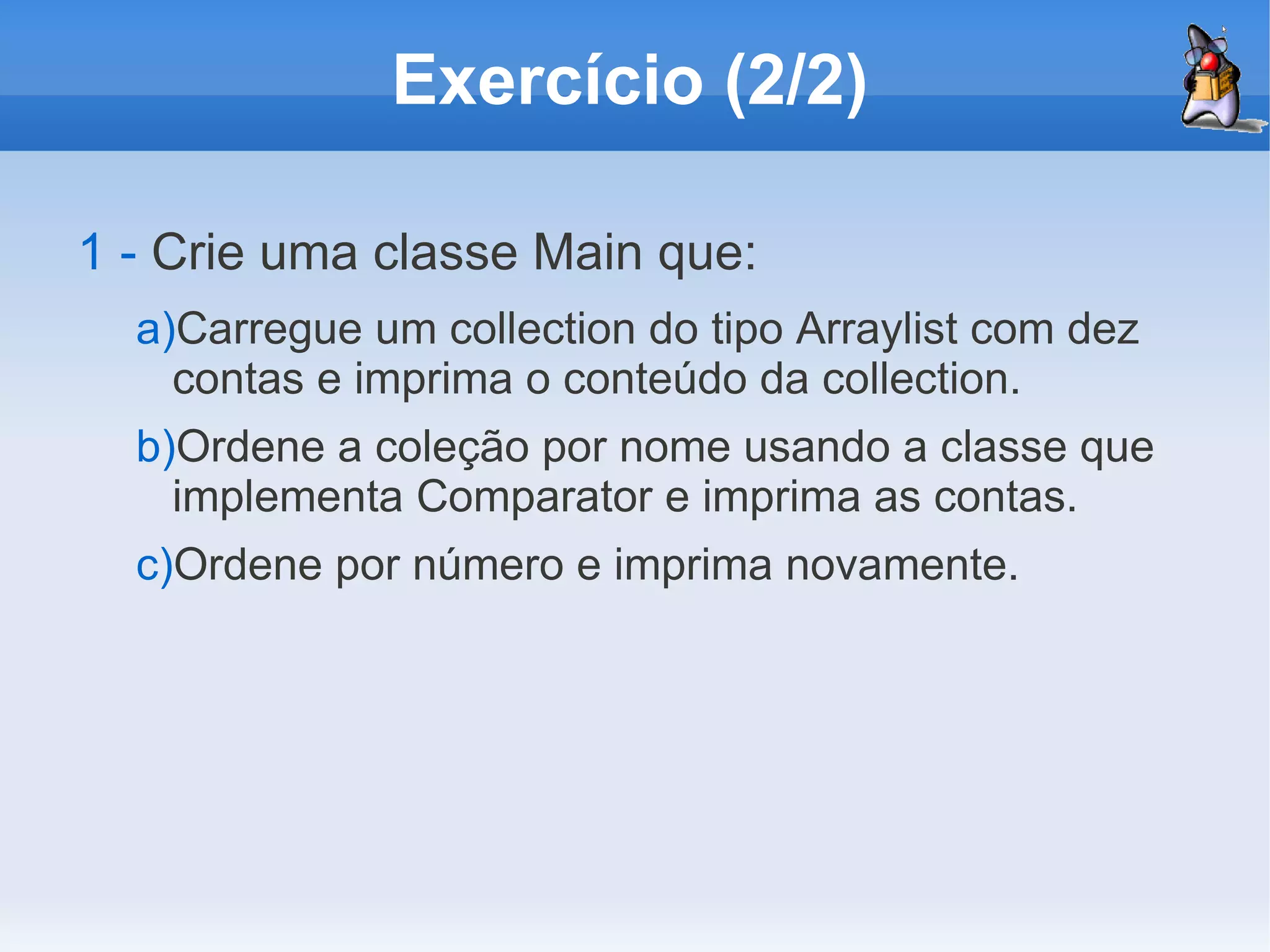 Exercício (2/2)

1 - Crie uma classe Main que:
  a)Carregue um collection do tipo Arraylist com dez
    contas e imprima o conteúdo da collection.
  b)Ordene a coleção por nome usando a classe que
    implementa Comparator e imprima as contas.
  c)Ordene por número e imprima novamente.
 
