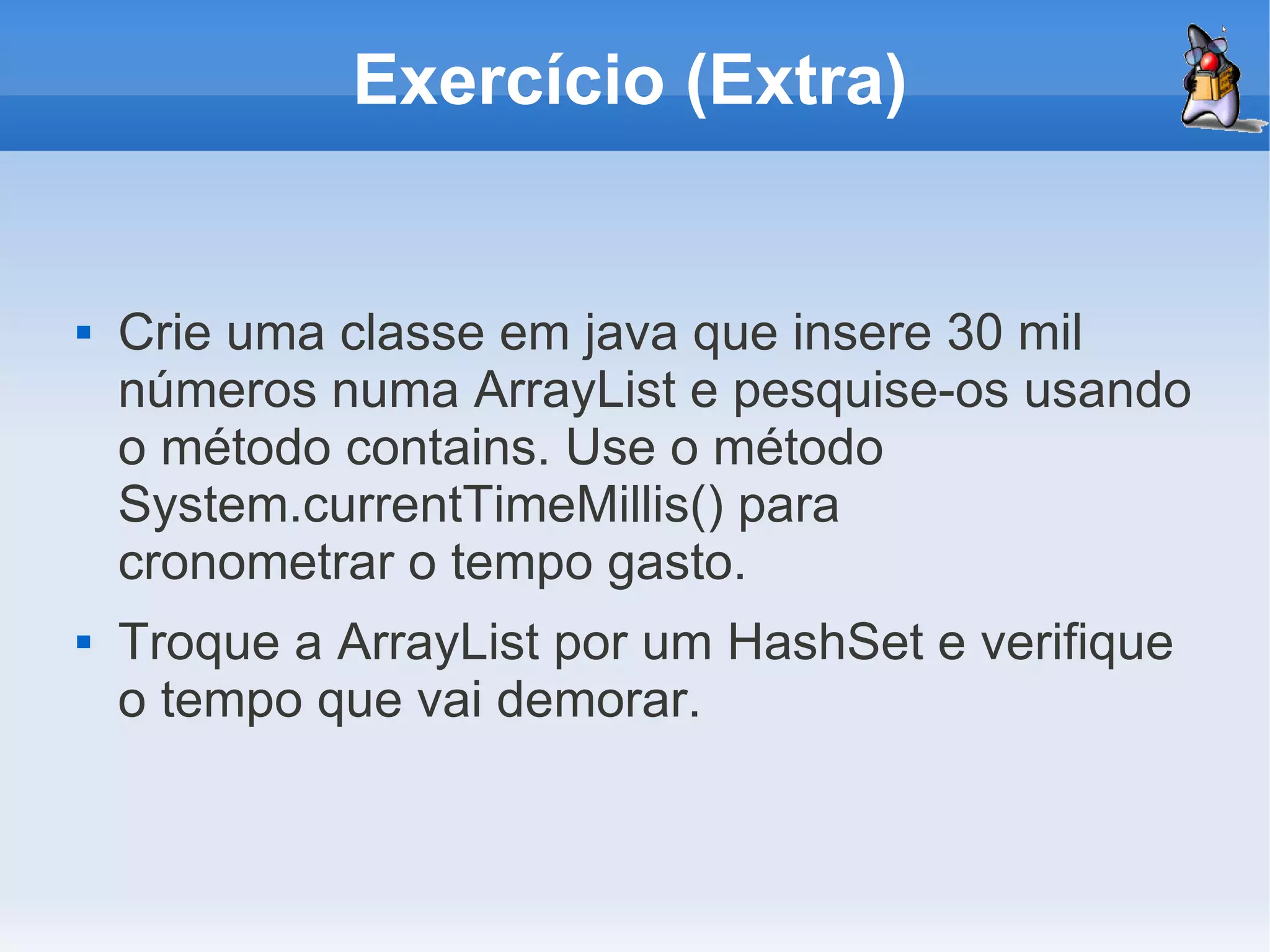 Exercício (Extra)


   Crie uma classe em java que insere 30 mil
    números numa ArrayList e pesquise-os usando
    o método contains. Use o método
    System.currentTimeMillis() para
    cronometrar o tempo gasto.
   Troque a ArrayList por um HashSet e verifique
    o tempo que vai demorar.
 