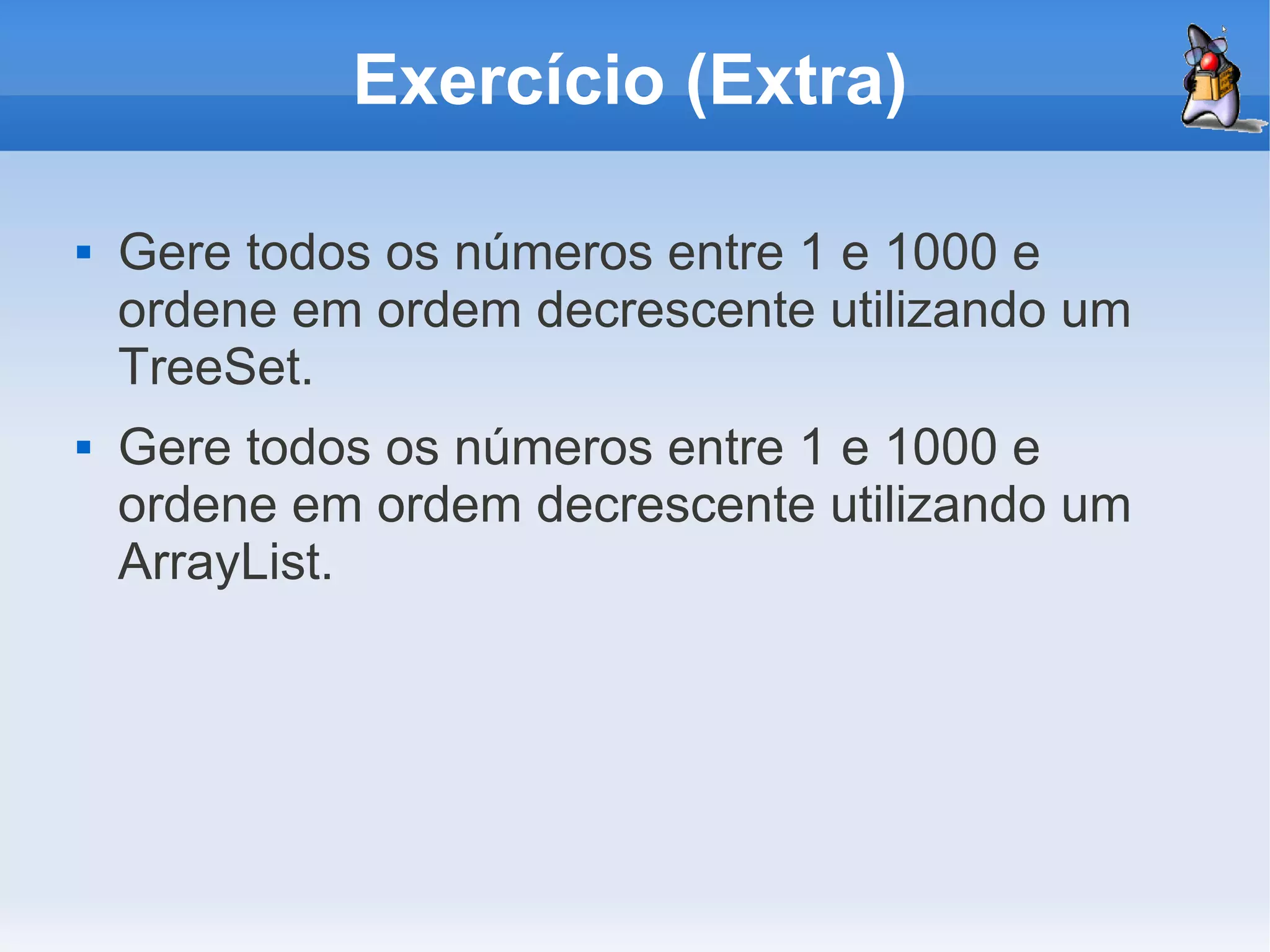 Exercício (Extra)

   Gere todos os números entre 1 e 1000 e
    ordene em ordem decrescente utilizando um
    TreeSet.
   Gere todos os números entre 1 e 1000 e
    ordene em ordem decrescente utilizando um
    ArrayList.
 