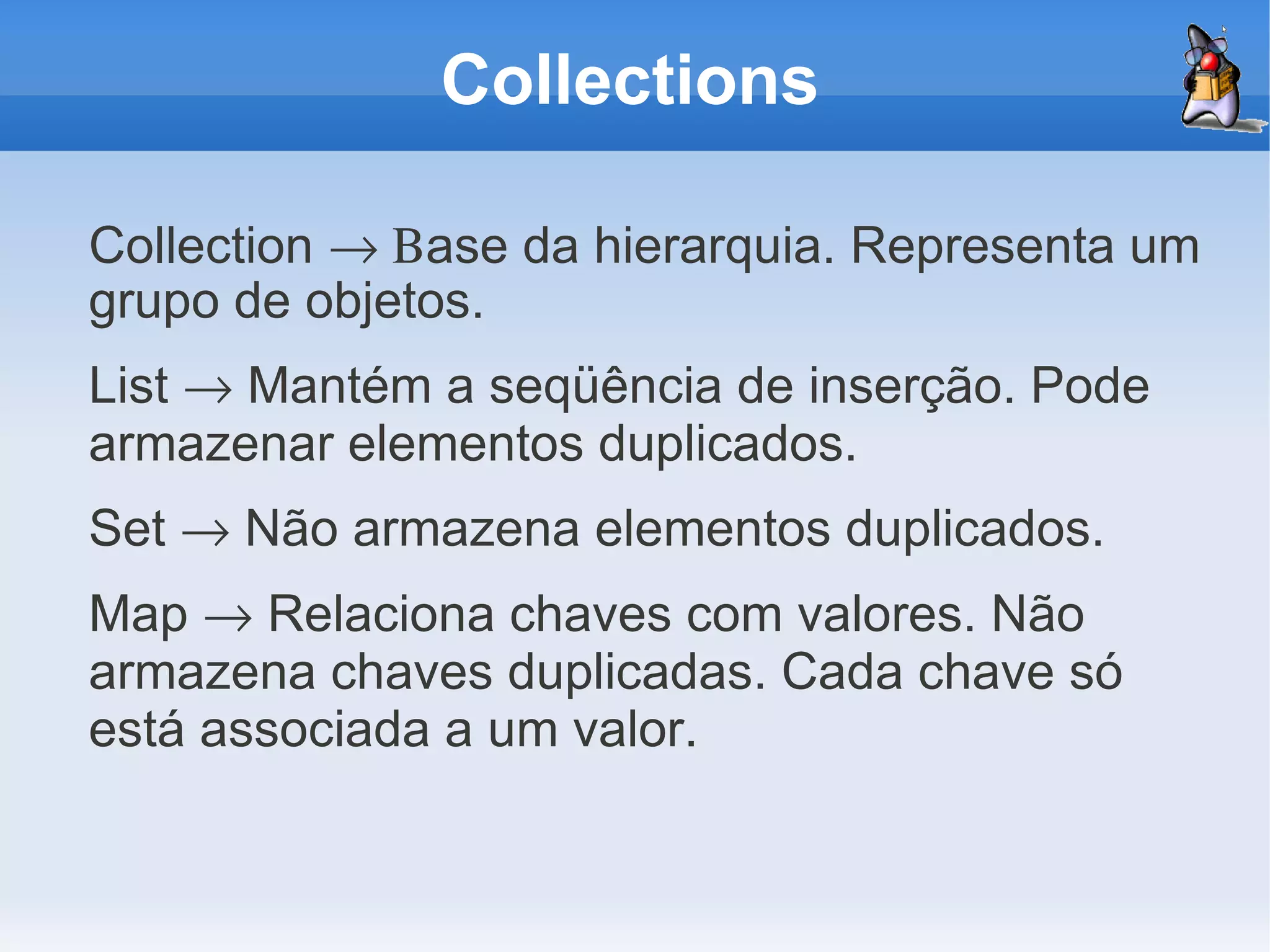 Collections

Collection → Βase da hierarquia. Representa um
grupo de objetos.
List → Mantém a seqüência de inserção. Pode
armazenar elementos duplicados.
Set → Não armazena elementos duplicados.
Map → Relaciona chaves com valores. Não
armazena chaves duplicadas. Cada chave só
está associada a um valor.
 
