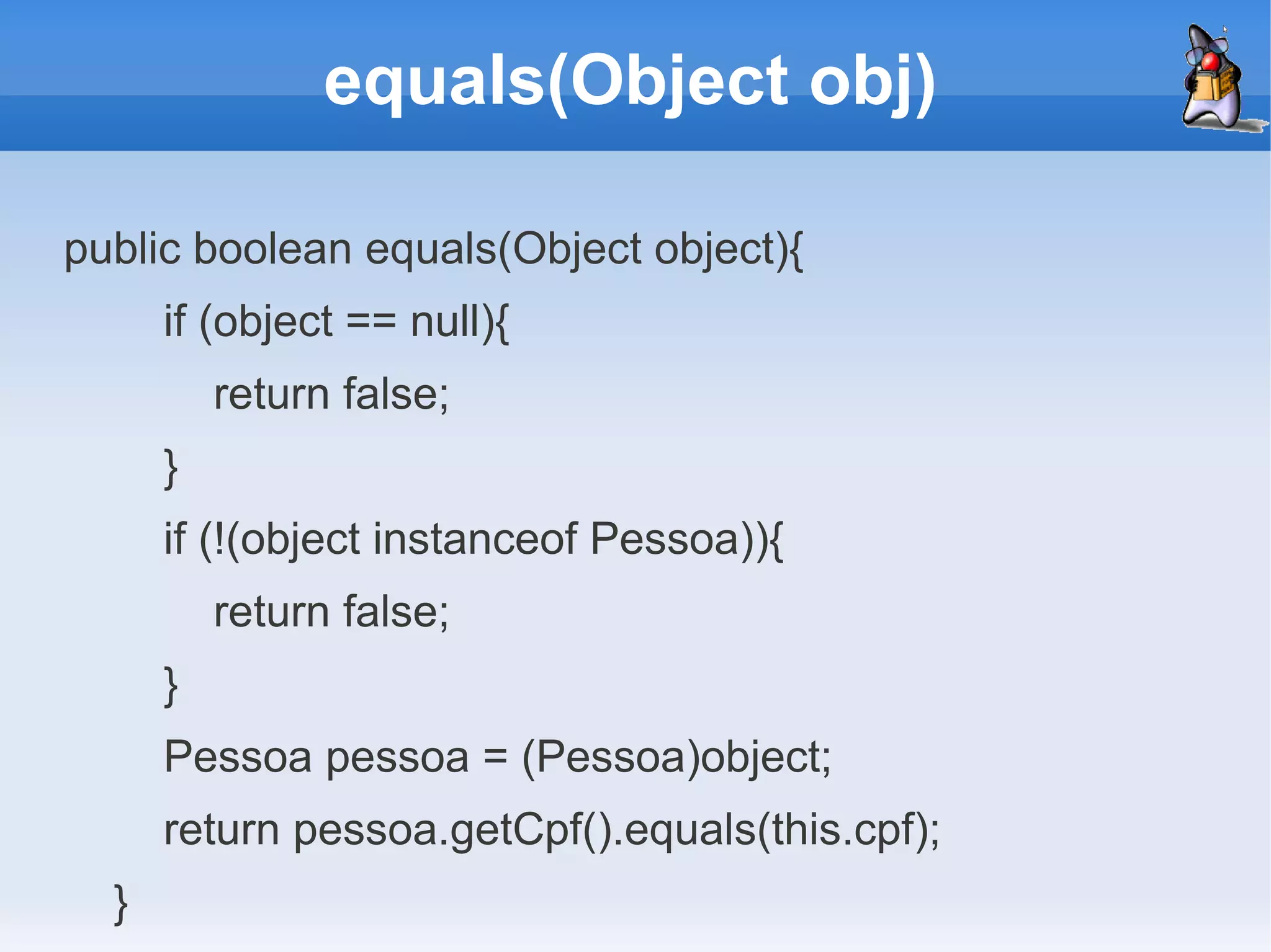 equals(Object obj)

public boolean equals(Object object){
      if (object == null){
          return false;
      }
      if (!(object instanceof Pessoa)){
          return false;
      }
      Pessoa pessoa = (Pessoa)object;
      return pessoa.getCpf().equals(this.cpf);
  }
 