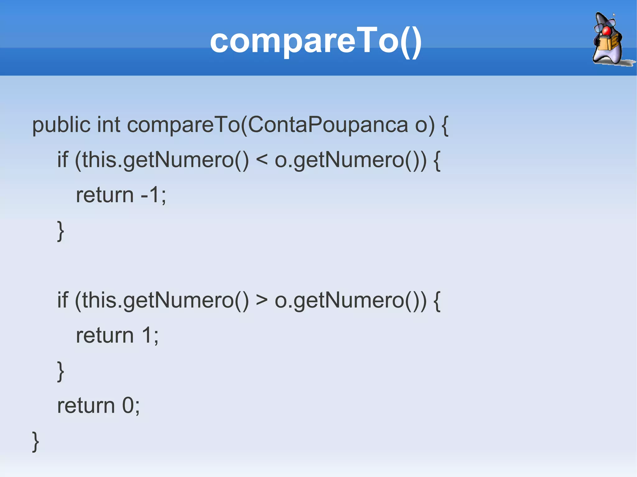 compareTo()

public int compareTo(ContaPoupanca o) {
    if (this.getNumero() < o.getNumero()) {
        return -1;
    }


    if (this.getNumero() > o.getNumero()) {
        return 1;
    }
    return 0;
}
 