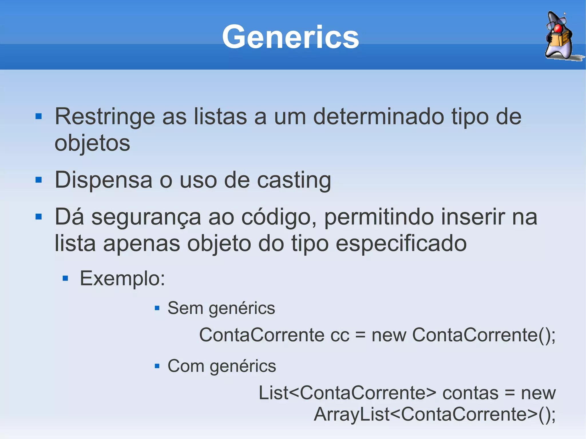 Generics

   Restringe as listas a um determinado tipo de
    objetos
   Dispensa o uso de casting
   Dá segurança ao código, permitindo inserir na
    lista apenas objeto do tipo especificado
       Exemplo:
                  Sem genérics
                      ContaCorrente cc = new ContaCorrente();
                  Com genérics
                             List<ContaCorrente> contas = new
                                   ArrayList<ContaCorrente>();
 