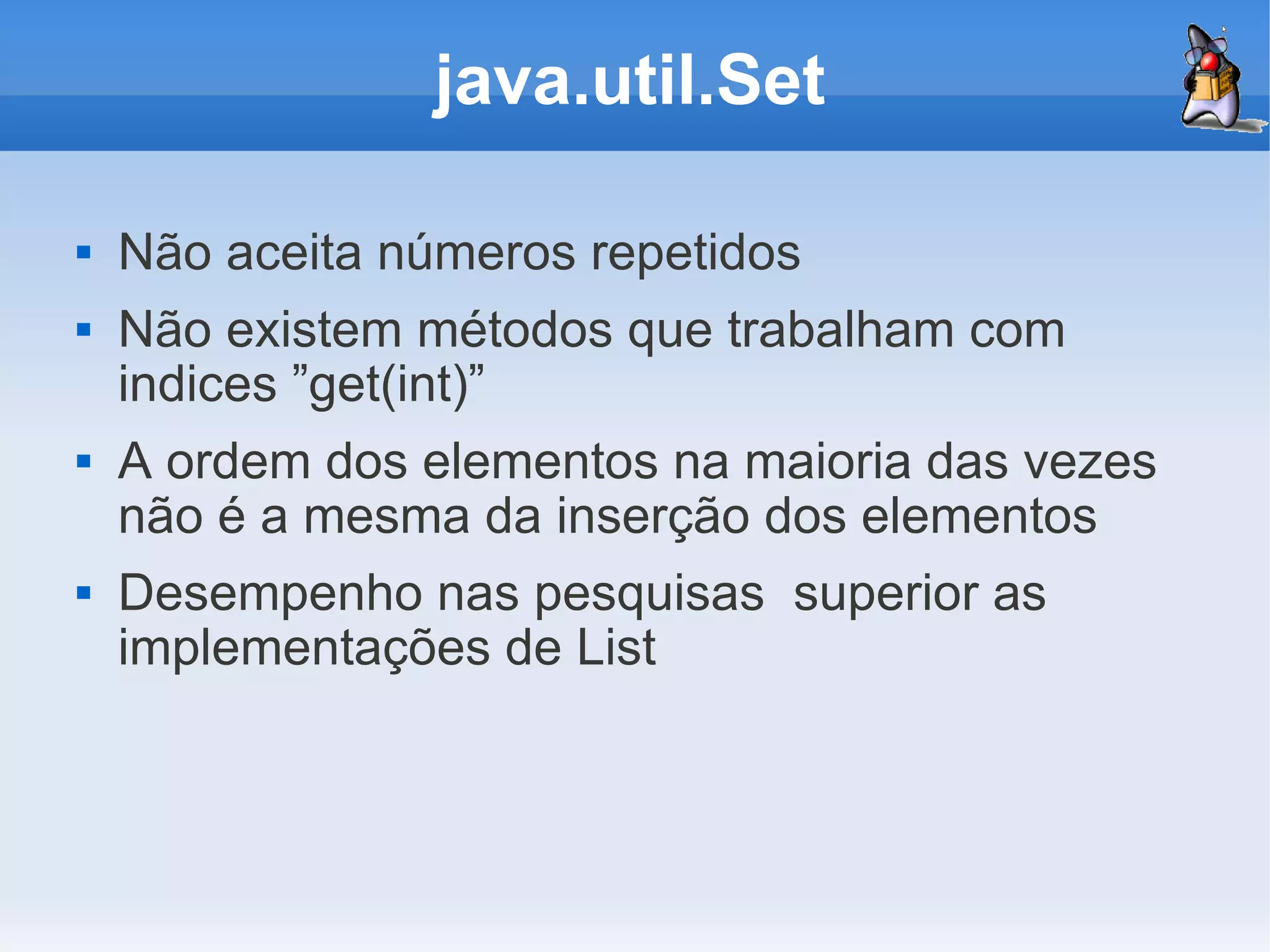 java.util.Set

   Não aceita números repetidos
   Não existem métodos que trabalham com
    indices ”get(int)”
   A ordem dos elementos na maioria das vezes
    não é a mesma da inserção dos elementos
   Desempenho nas pesquisas superior as
    implementações de List
 