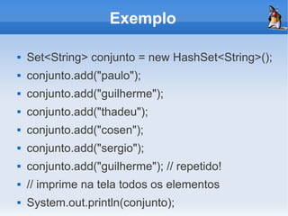 Exemplo

   Set<String> conjunto = new HashSet<String>();
   conjunto.add("paulo");
   conjunto.add("guilherme");
   conjunto.add("thadeu");
   conjunto.add("cosen");
   conjunto.add("sergio");
   conjunto.add("guilherme"); // repetido!
   // imprime na tela todos os elementos
   System.out.println(conjunto);
 