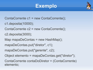 Exemplo

ContaCorrente c1 = new ContaCorrente();
c1.deposita(10000);
ContaCorrente c2 = new ContaCorrente();
c2.deposita(3000);
Map mapaDeContas = new HashMap();
mapaDeContas.put("diretor", c1);
mapaDeContas.put("gerente", c2);
Object elemento = mapaDeContas.get("diretor");
ContaCorrente contaDoDiretor = (ContaCorrente)
elemento;
 