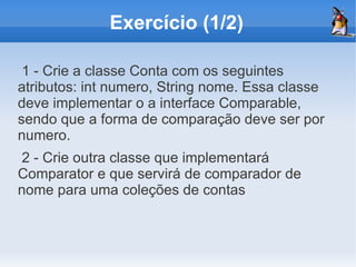 Exercício (1/2)

 1 - Crie a classe Conta com os seguintes
atributos: int numero, String nome. Essa classe
deve implementar o a interface Comparable,
sendo que a forma de comparação deve ser por
numero.
2 - Crie outra classe que implementará
Comparator e que servirá de comparador de
nome para uma coleções de contas
 