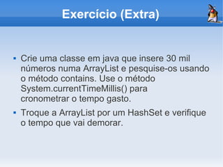 Exercício (Extra)


   Crie uma classe em java que insere 30 mil
    números numa ArrayList e pesquise-os usando
    o método contains. Use o método
    System.currentTimeMillis() para
    cronometrar o tempo gasto.
   Troque a ArrayList por um HashSet e verifique
    o tempo que vai demorar.
 