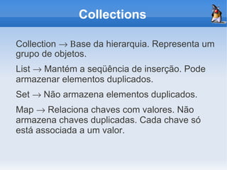 Collections

Collection → Βase da hierarquia. Representa um
grupo de objetos.
List → Mantém a seqüência de inserção. Pode
armazenar elementos duplicados.
Set → Não armazena elementos duplicados.
Map → Relaciona chaves com valores. Não
armazena chaves duplicadas. Cada chave só
está associada a um valor.
 