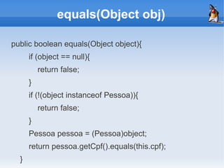 equals(Object obj)

public boolean equals(Object object){
      if (object == null){
          return false;
      }
      if (!(object instanceof Pessoa)){
          return false;
      }
      Pessoa pessoa = (Pessoa)object;
      return pessoa.getCpf().equals(this.cpf);
  }
 