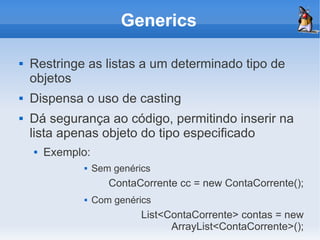 Generics

   Restringe as listas a um determinado tipo de
    objetos
   Dispensa o uso de casting
   Dá segurança ao código, permitindo inserir na
    lista apenas objeto do tipo especificado
       Exemplo:
                  Sem genérics
                      ContaCorrente cc = new ContaCorrente();
                  Com genérics
                             List<ContaCorrente> contas = new
                                   ArrayList<ContaCorrente>();
 