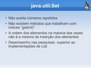 java.util.Set

   Não aceita números repetidos
   Não existem métodos que trabalham com
    indices ”get(int)”
   A ordem dos elementos na maioria das vezes
    não é a mesma da inserção dos elementos
   Desempenho nas pesquisas superior as
    implementações de List
 