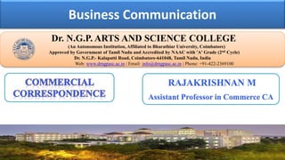 Business Communication
Dr. NGPASC
COIMBATORE | INDIA
Dr. N.G.P. ARTS AND SCIENCE COLLEGE
(An Autonomous Institution, Affiliated to Bharathiar University, Coimbatore)
Approved by Government of Tamil Nadu and Accredited by NAAC with 'A' Grade (2nd Cycle)
Dr. N.G.P.- Kalapatti Road, Coimbatore-641048, Tamil Nadu, India
Web: www.drngpasc.ac.in | Email: info@drngpasc.ac.in | Phone: +91-422-2369100
RAJAKRISHNAN M
Assistant Professor in Commerce CA
 