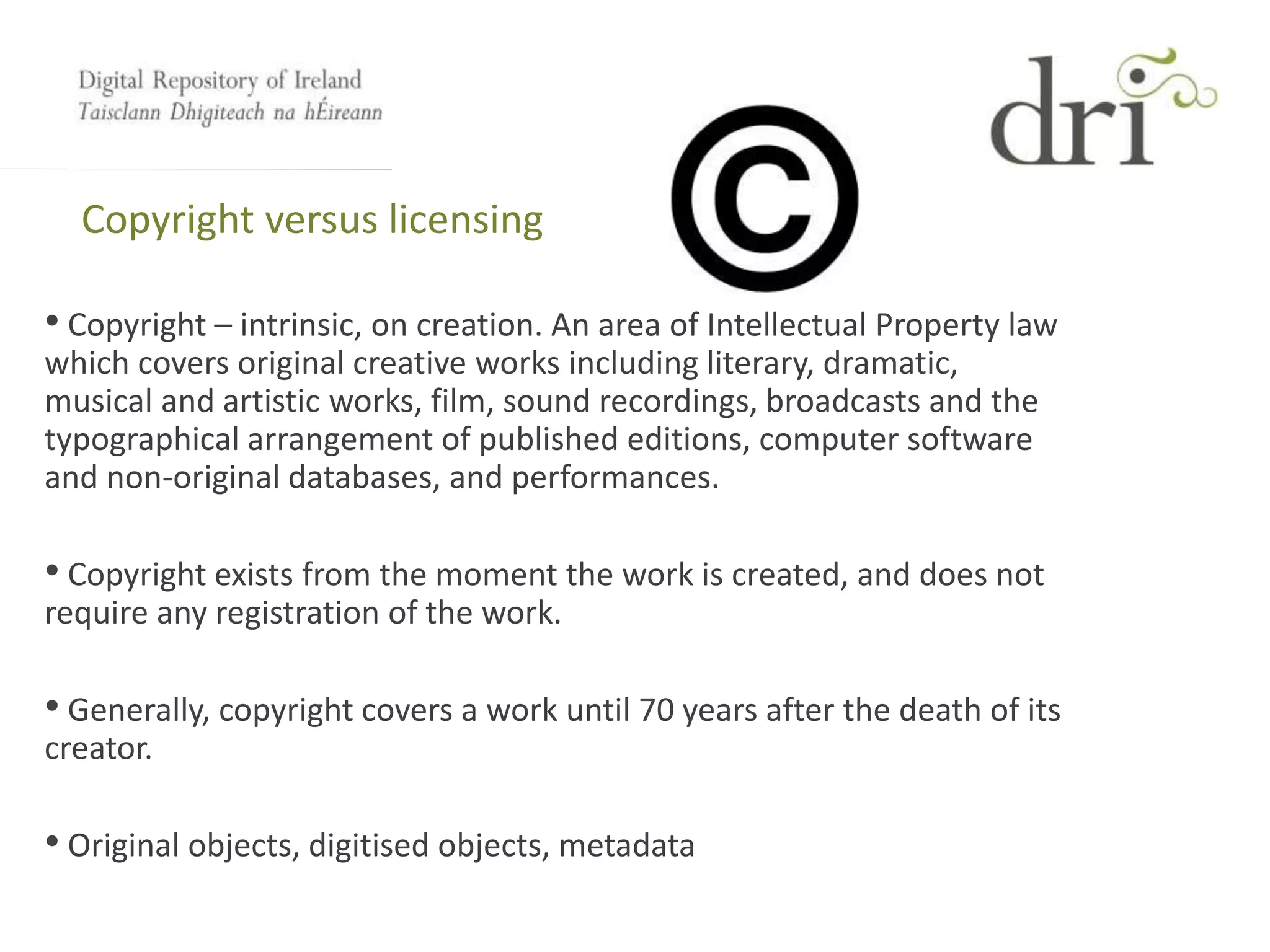 Copyright versus licensing
• Copyright – intrinsic, on creation. An area of Intellectual Property law
which covers original creative works including literary, dramatic,
musical and artistic works, film, sound recordings, broadcasts and the
typographical arrangement of published editions, computer software
and non-original databases, and performances.
• Copyright exists from the moment the work is created, and does not
require any registration of the work.
• Generally, copyright covers a work until 70 years after the death of its
creator.
• Original objects, digitised objects, metadata
 