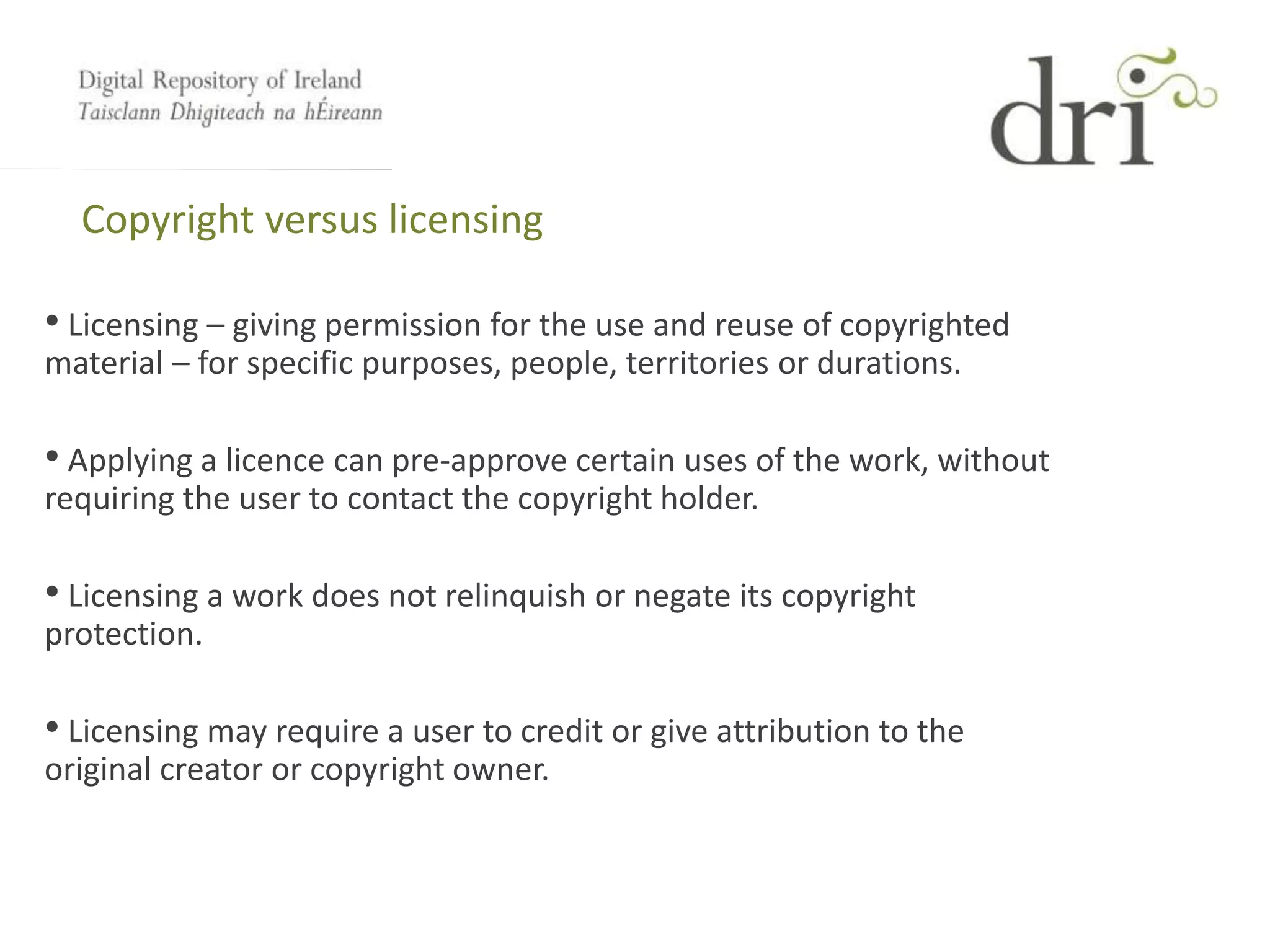Copyright versus licensing
• Licensing – giving permission for the use and reuse of copyrighted
material – for specific purposes, people, territories or durations.
• Applying a licence can pre-approve certain uses of the work, without
requiring the user to contact the copyright holder.
• Licensing a work does not relinquish or negate its copyright
protection.
• Licensing may require a user to credit or give attribution to the
original creator or copyright owner.
 