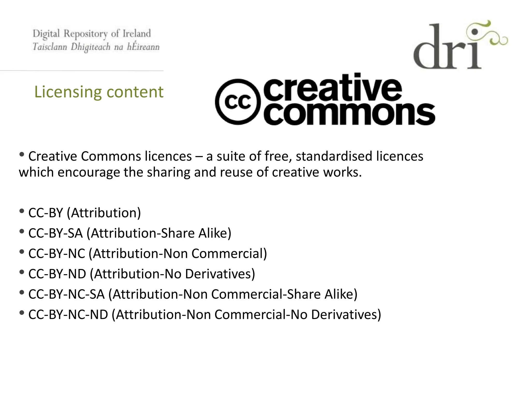 Licensing content
• Creative Commons licences – a suite of free, standardised licences
which encourage the sharing and reuse of creative works.
• CC-BY (Attribution)
• CC-BY-SA (Attribution-Share Alike)
• CC-BY-NC (Attribution-Non Commercial)
• CC-BY-ND (Attribution-No Derivatives)
• CC-BY-NC-SA (Attribution-Non Commercial-Share Alike)
• CC-BY-NC-ND (Attribution-Non Commercial-No Derivatives)
 