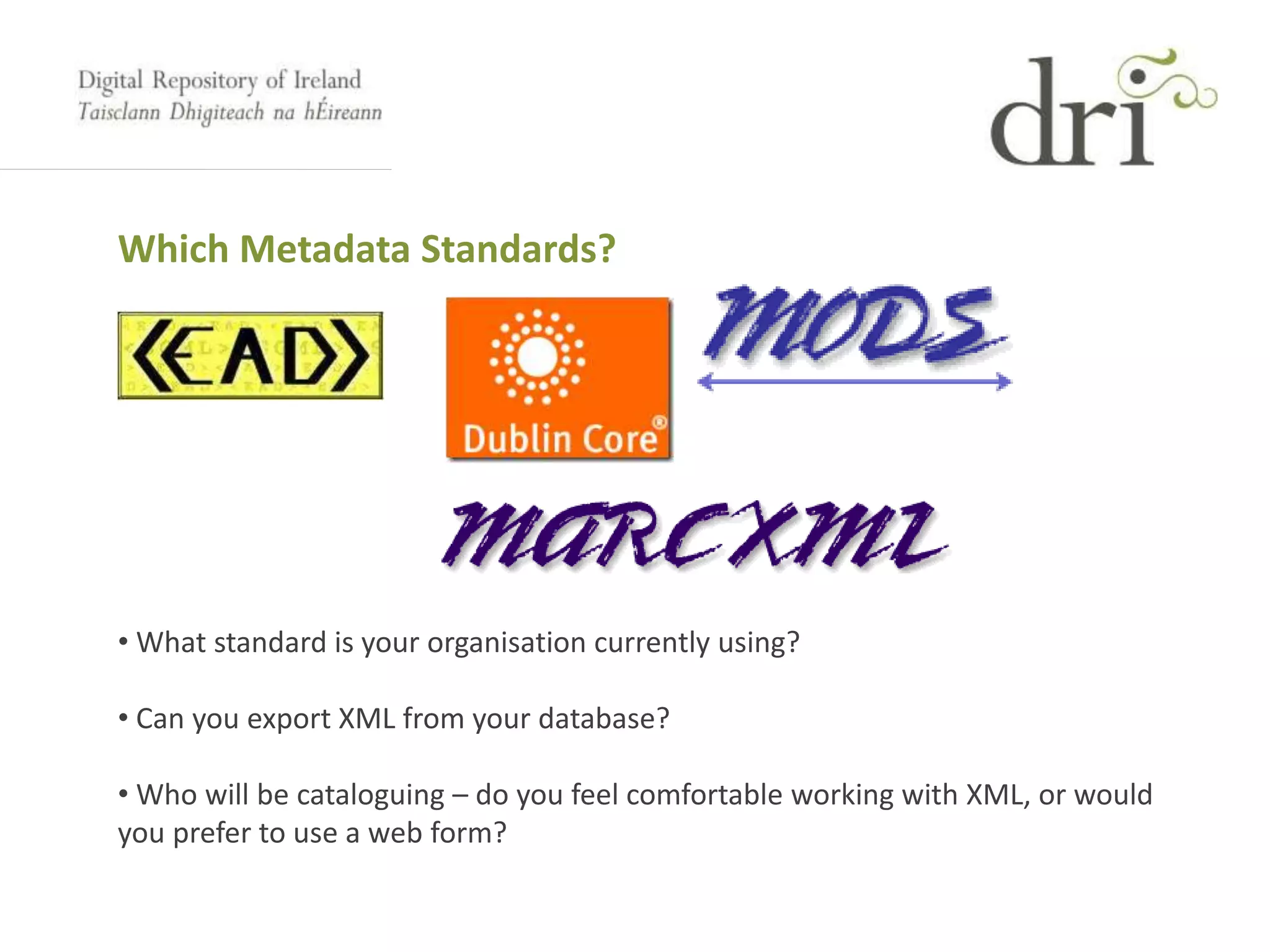 Which Metadata Standards?
• What standard is your organisation currently using?
• Can you export XML from your database?
• Who will be cataloguing – do you feel comfortable working with XML, or would
you prefer to use a web form?
 