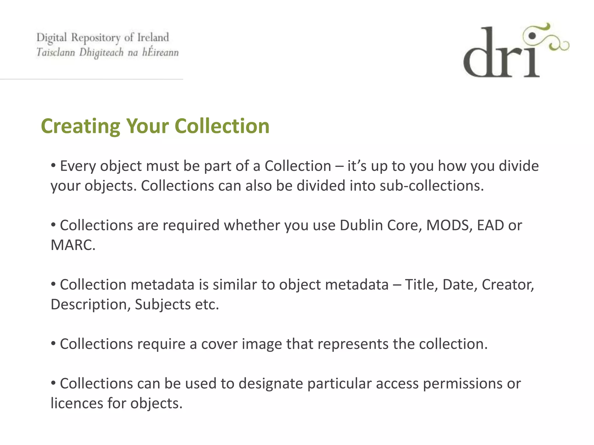 Creating Your Collection
• Every object must be part of a Collection – it’s up to you how you divide
your objects. Collections can also be divided into sub-collections.
• Collections are required whether you use Dublin Core, MODS, EAD or
MARC.
• Collection metadata is similar to object metadata – Title, Date, Creator,
Description, Subjects etc.
• Collections require a cover image that represents the collection.
• Collections can be used to designate particular access permissions or
licences for objects.
 