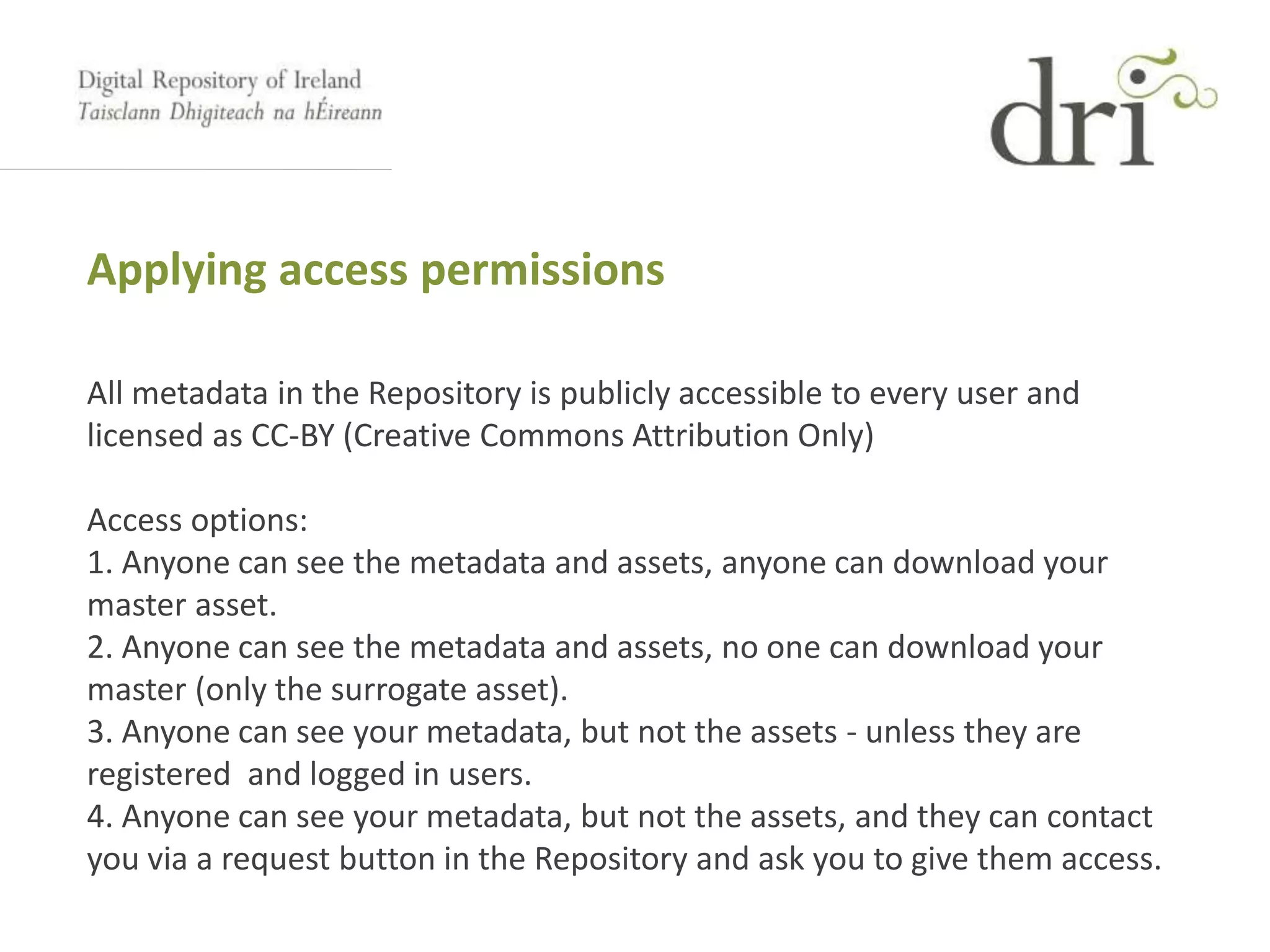 Applying access permissions
All metadata in the Repository is publicly accessible to every user and
licensed as CC-BY (Creative Commons Attribution Only)
Access options:
1. Anyone can see the metadata and assets, anyone can download your
master asset.
2. Anyone can see the metadata and assets, no one can download your
master (only the surrogate asset).
3. Anyone can see your metadata, but not the assets - unless they are
registered and logged in users.
4. Anyone can see your metadata, but not the assets, and they can contact
you via a request button in the Repository and ask you to give them access.
 