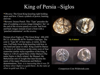 King of Persia –SiglosKing of Persia –SiglosKing of Persia –SiglosKing of Persia –Siglos
My Cabinet
Obverse: The Great King kneeling right holding
spear and bow. Classic symbols of power, hunting,
and war.
Reverse: Incuse Punch. This ‘Type’ precedes the
idea of sculpting a reverse image (intaglio) ‘die’ on
the end of the reverse punch so a coin had front
and back images instead of just a front with a
‘punched indentation’ on the reverse.
Persian silver Siglos of ‘The Great King’. 486-450
B.C.E. Cabinet SB 4678v Seabee Catalogue. The
coin is ‘Type III’ of four types, or styles. In this
case, Full body Great King kneeling with bow in
one hand and spear in other. King could be Darius
I, Xerxes I, or Artaxerxes as the coins were of four
somewhat similar styles regardless of the king. A
Siglos is 1/20 of a gold Daric (After Darius!) The
name Siglos is likely related the Shequel, the
Babylonian unit of weight that later became the
name of the major Phoenician and Hebrew
denominations. Note: it is interesting that it was 20
of these silver Sigloi to a gold Daric. So the ratio of
silver to gold was 20 to 1. Comparison Coin Wildwinds.com
 