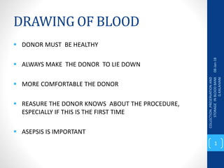 DRAWING OF BLOOD
 DONOR MUST BE HEALTHY
 ALWAYS MAKE THE DONOR TO LIE DOWN
 MORE COMFORTABLE THE DONOR
 REASURE THE DONOR KNOWS ABOUT THE PROCEDURE,
ESPECIALLY IF THIS IS THE FIRST TIME
 ASEPSIS IS IMPORTANT
08-Jan-18
COLLECTION
,PRESERVATION
AND
STORAGE
IN
BLOOD
BANK
G.KALAIVANI
1
 