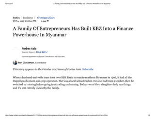 10/11/2017 A Family Of Entrepreneurs Has Built KBZ Into a Finance Powerhouse In Myanmar
https://www.forbes.com/sites/forbesasia/2017/10/04/a-family-of-entrepreneurs-has-built-kbz-into-a-finance-powerhouse-in-myanmar/#2db16e1c55cb 1/9
 Business #ForeignAffairs
OCT 4, 2017 @ 08:40 PM 3,544 
/ /
A Family Of Entrepreneurs Has Built KBZ Into a Finance
Powerhouse In Myanmar
Forbes Asia
Special Reports FULL BIO
Opinions expressed by Forbes Contributors are their own.
Ron Gluckman, Contributor
This story appears in the October 2017 issue of Forbes Asia. Subscribe
When a husband-and-wife team took over KBZ Bank in remote northern Myanmar in 1996, it had all the
trappings of a mom-and-pop operation. She was a local schoolteacher. He also had been a teacher, then he
switched to tutoring before going into trading and mining. Today two of their daughters help run things,
and it's still entirely owned by the family.
 