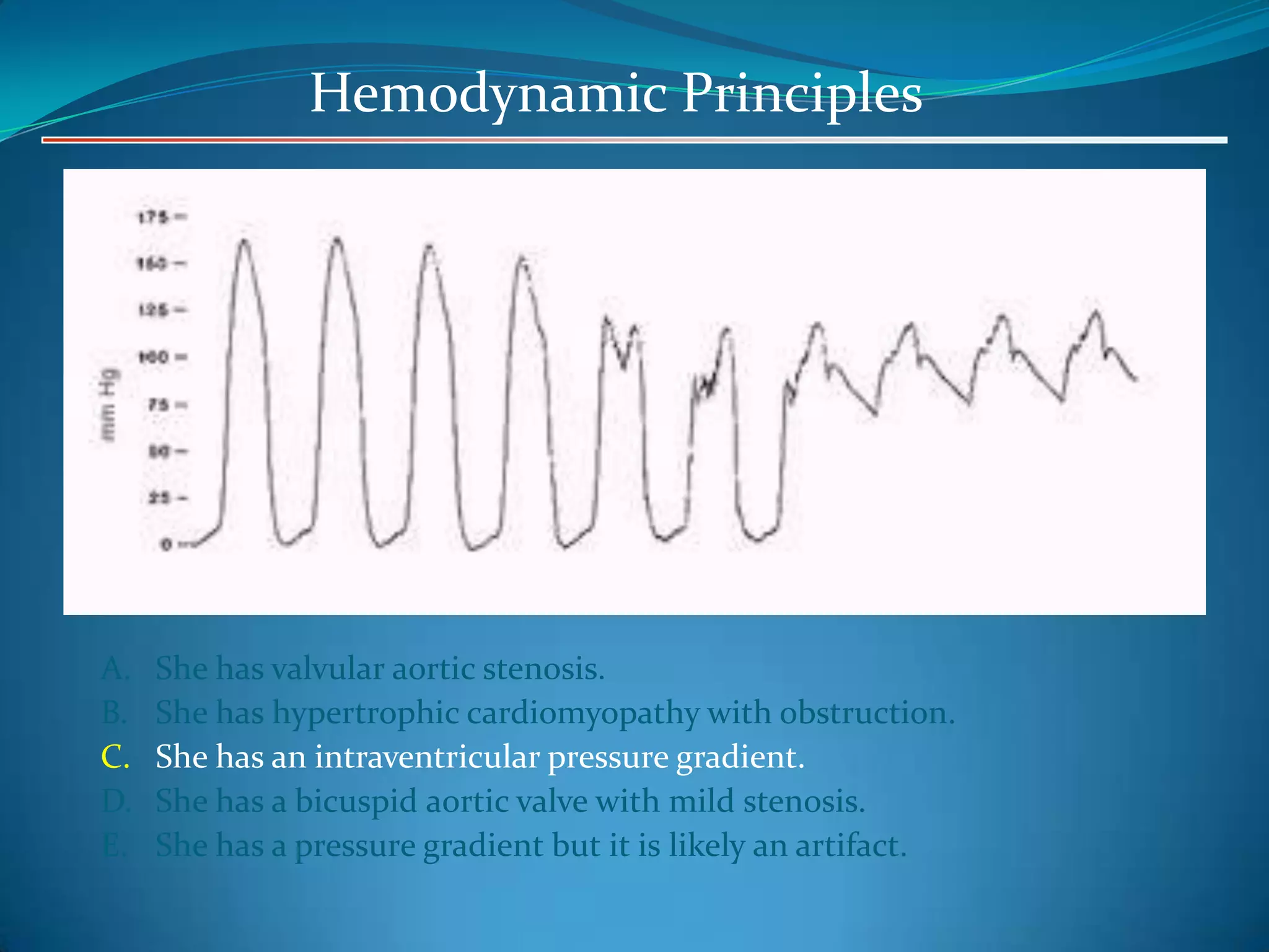 Hemodynamic Principles

A.
B.
C.
D.
E.

She has valvular aortic stenosis.
She has hypertrophic cardiomyopathy with obstruction.
She has an intraventricular pressure gradient.
She has a bicuspid aortic valve with mild stenosis.
She has a pressure gradient but it is likely an artifact.

 