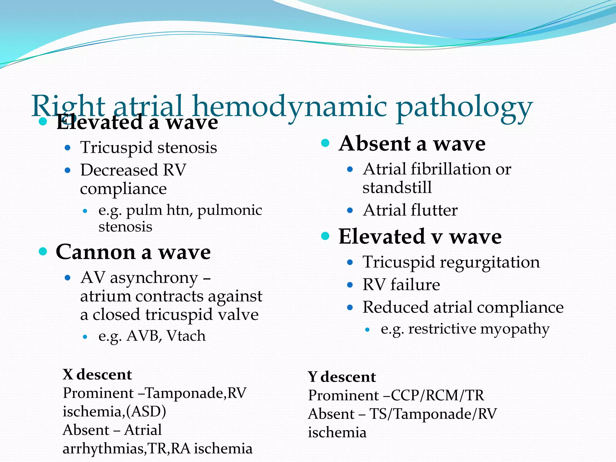 Right atrial hemodynamic pathology
 Elevated a wave
 Tricuspid stenosis
 Decreased RV

compliance


e.g. pulm htn, pulmonic
stenosis

 Cannon a wave
 AV asynchrony –

atrium contracts against
a closed tricuspid valve


e.g. AVB, Vtach

X descent
Prominent –Tamponade,RV
ischemia,(ASD)
Absent – Atrial
arrhythmias,TR,RA ischemia

 Absent a wave

 Atrial fibrillation or

standstill
 Atrial flutter

 Elevated v wave
 Tricuspid regurgitation
 RV failure
 Reduced atrial compliance


e.g. restrictive myopathy

Y descent
Prominent –CCP/RCM/TR
Absent – TS/Tamponade/RV
ischemia

 