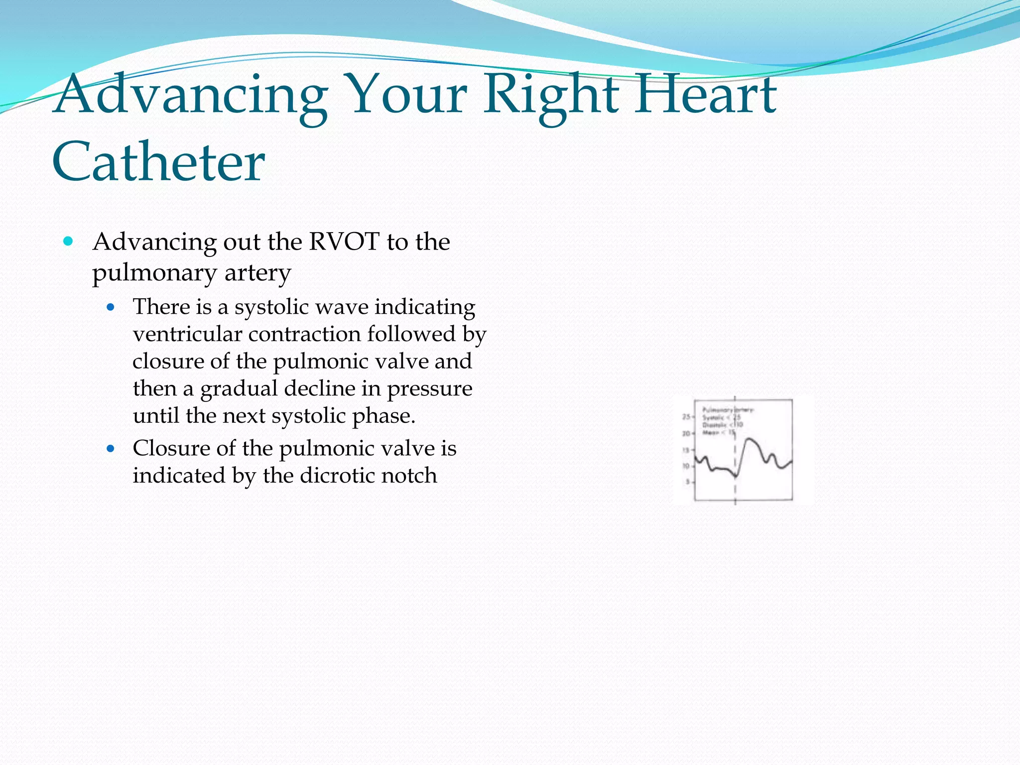 Advancing Your Right Heart
Catheter
 Advancing out the RVOT to the
pulmonary artery
 There is a systolic wave indicating

ventricular contraction followed by
closure of the pulmonic valve and
then a gradual decline in pressure
until the next systolic phase.
 Closure of the pulmonic valve is
indicated by the dicrotic notch

 