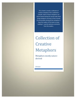 This e-book is mostly a collection of
creative metaphors that I published n
LinkedIn. Most of these metaphors are
nature-based hoping this would make them
living metaphors and also to find a thread
of commonality among all the metaphors. I
hope the readers of this book to enjoy
reading it. I warmly welcome comments
from the readers.
Collection of
Creative
Metaphors
Metaphors mostly nature-
derived
Ali Anani
 