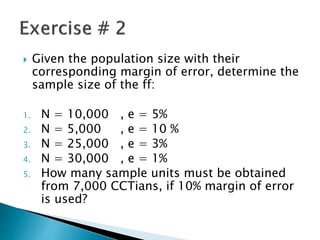  Given the population size with their
corresponding margin of error, determine the
sample size of the ff:
1. N = 10,000 , e = 5%
2. N = 5,000 , e = 10 %
3. N = 25,000 , e = 3%
4. N = 30,000 , e = 1%
5. How many sample units must be obtained
from 7,000 CCTians, if 10% margin of error
is used?
 