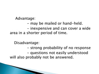 Advantage:
- may be mailed or hand-held.
- inexpensive and can cover a wide
area in a shorter period of time.
Disadvantage:
- strong probability of no response
- questions not easily understood
will also probably not be answered.
 