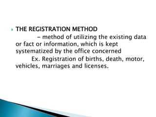 THE REGISTRATION METHOD
- method of utilizing the existing data
or fact or information, which is kept
systematized by the office concerned
Ex. Registration of births, death, motor,
vehicles, marriages and licenses.
 