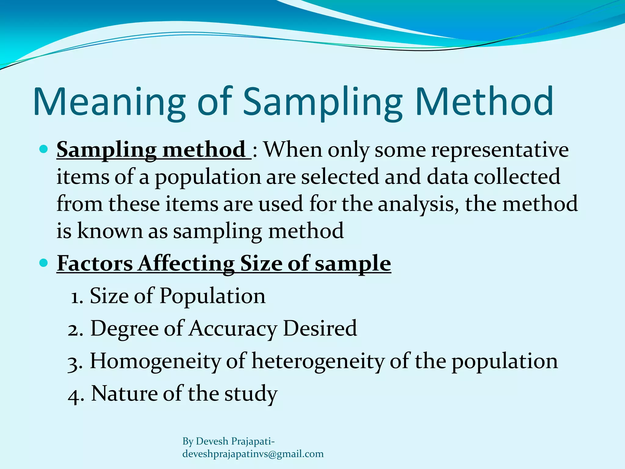 Meaning of Sampling Method 
Sampling method : When only some representative items of a population are selected and data collected from these items are used for the analysis, the method is known as sampling method 
Factors Affecting Size of sample 
1. Size of Population 
2. Degree of Accuracy Desired 
3. Homogeneity of heterogeneity of the population 
4. Nature of the study 
By Devesh Prajapati- deveshprajapatinvs@gmail.com  