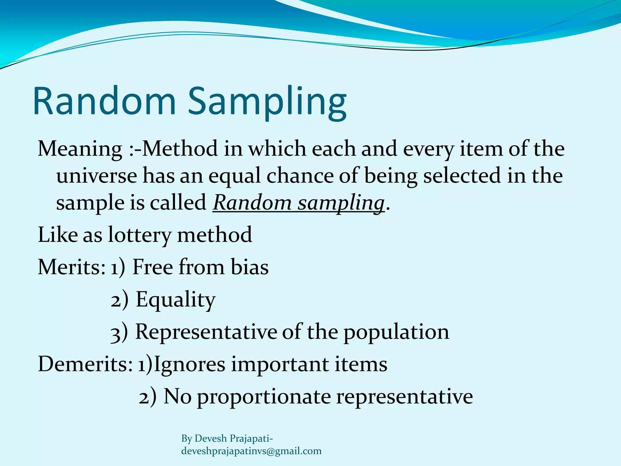 Random Sampling 
Meaning :-Method in which each and every item of the universe has an equal chance of being selected in the sample is called Random sampling. 
Like as lottery method 
Merits: 1) Free from bias 
2) Equality 
3) Representative of the population 
Demerits: 1)Ignores important items 
2) No proportionate representative 
By Devesh Prajapati- deveshprajapatinvs@gmail.com  