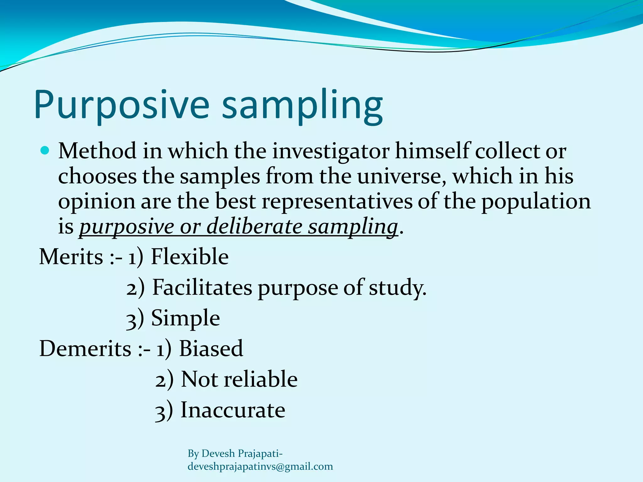 Purposive sampling 
Method in which the investigator himself collect or chooses the samples from the universe, which in his opinion are the best representatives of the population is purposive or deliberate sampling. 
Merits :-1) Flexible 
2) Facilitates purpose of study. 
3) Simple 
Demerits :-1) Biased 
2) Not reliable 
3) Inaccurate 
By Devesh Prajapati- deveshprajapatinvs@gmail.com  