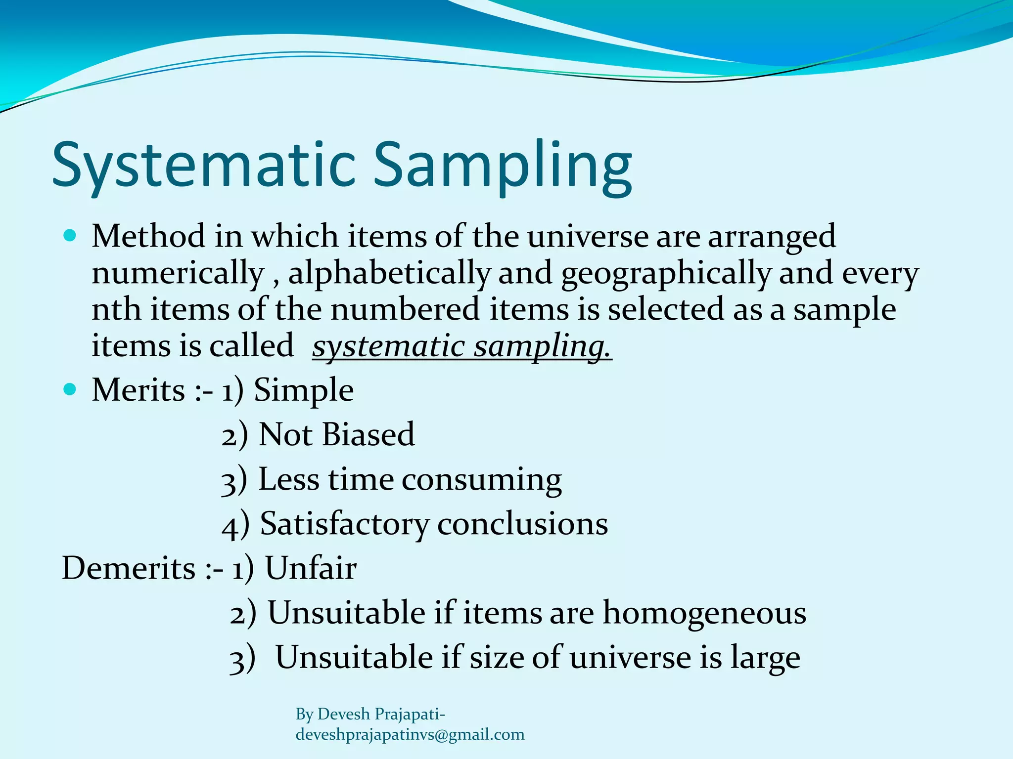 Systematic Sampling 
Method in which items of the universe are arranged numerically , alphabetically and geographically and every nth items of the numbered items is selected as a sample items is called systematic sampling. 
Merits :-1) Simple 
2) Not Biased 
3) Less time consuming 
4) Satisfactory conclusions 
Demerits :-1) Unfair 
2) Unsuitable if items are homogeneous 
3) Unsuitable if size of universe is large 
By Devesh Prajapati- deveshprajapatinvs@gmail.com  
