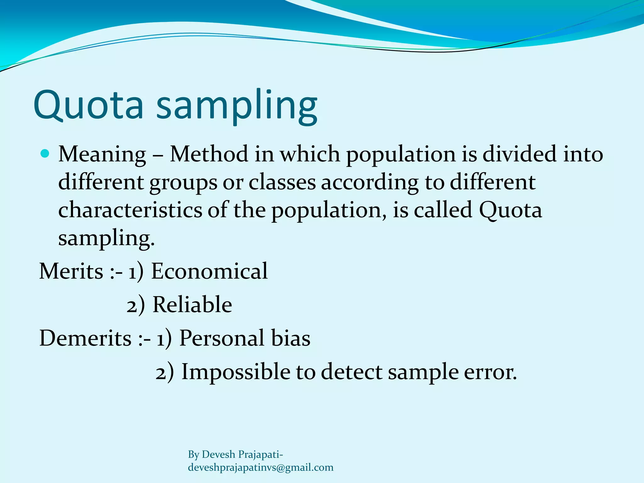Quota sampling 
Meaning –Method in which population is divided into different groups or classes according to different characteristics of the population, is called Quota sampling. 
Merits :-1) Economical 
2) Reliable 
Demerits :-1) Personal bias 
2) Impossible to detect sample error. 
By Devesh Prajapati- deveshprajapatinvs@gmail.com  