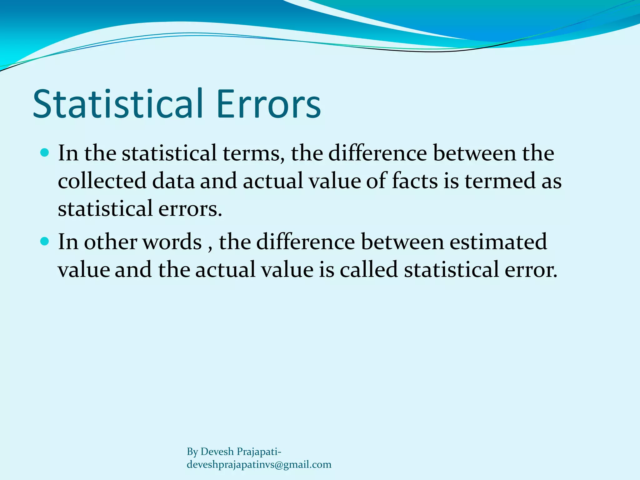 Statistical Errors 
In the statistical terms, the difference between the collected data and actual value of facts is termed as statistical errors. 
In other words , the difference between estimated value and the actual value is called statistical error. 
By Devesh Prajapati- deveshprajapatinvs@gmail.com 