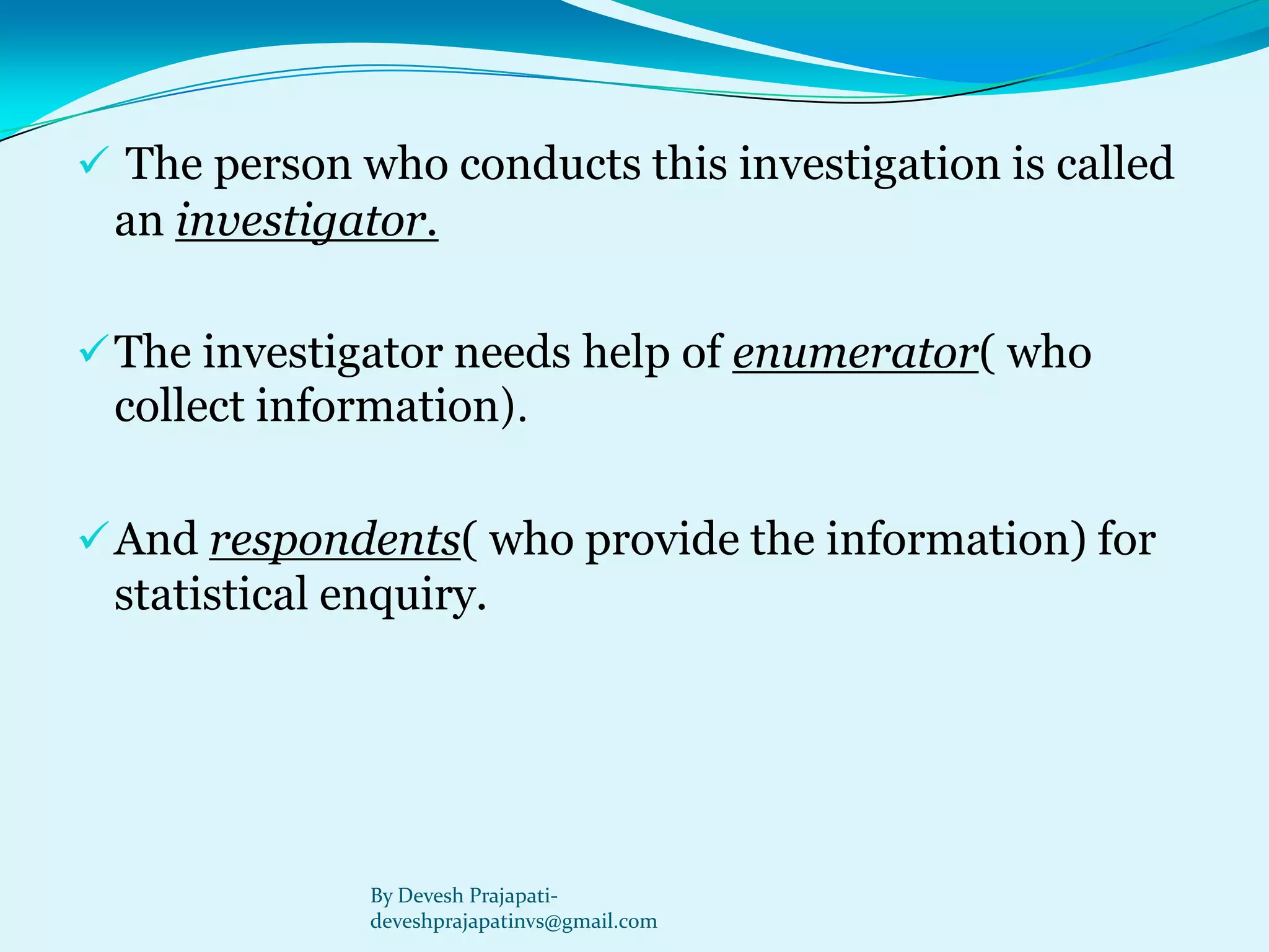 The person who conducts this investigation is called an investigator. 
The investigator needs help of enumerator( who collect information). 
And respondents( who provide the information) for statistical enquiry. 
By Devesh Prajapati- deveshprajapatinvs@gmail.com  