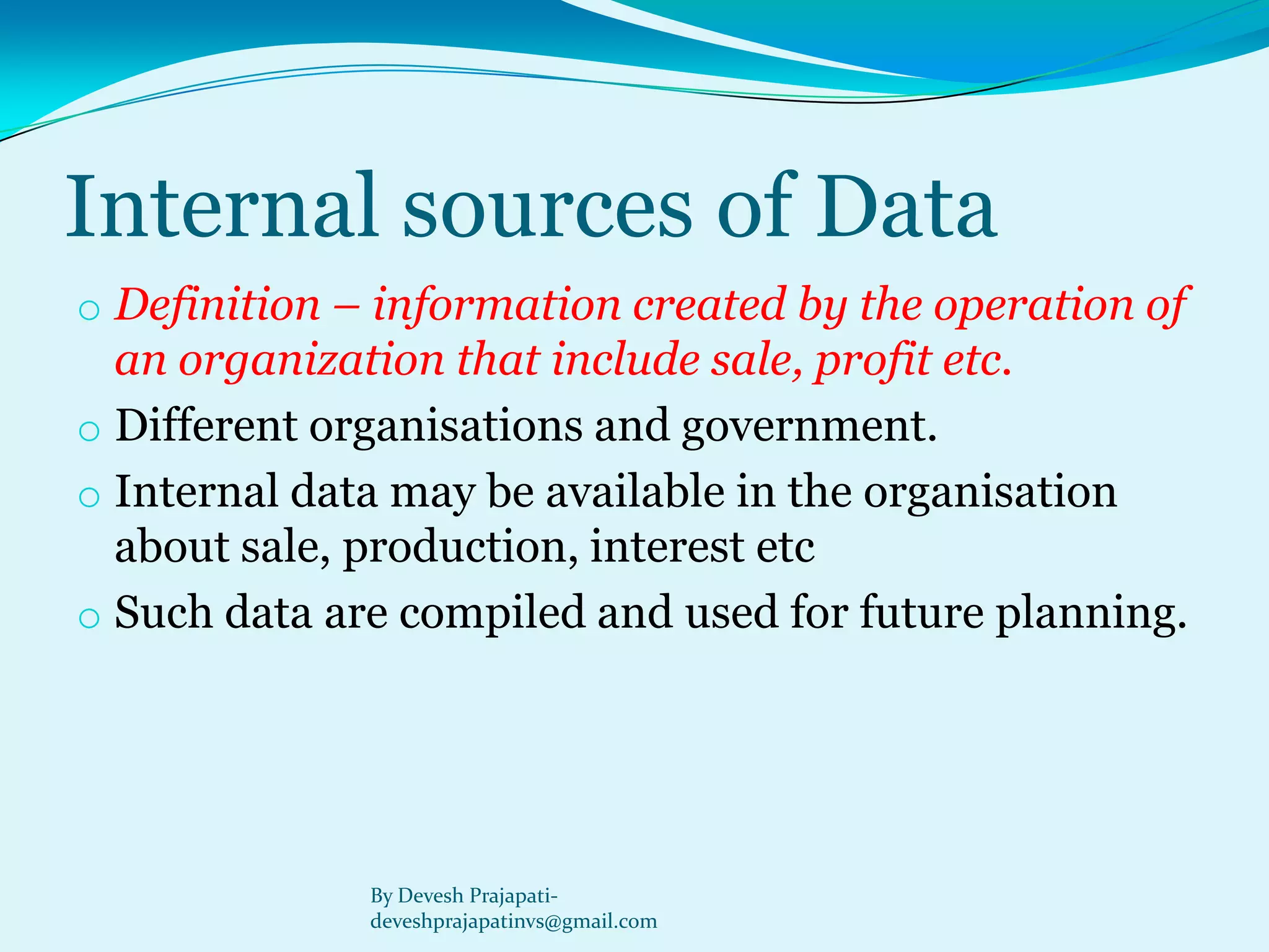 Internal sources of Data 
oDefinition –information created by the operation of an organization that include sale, profit etc. 
oDifferent organisations and government. 
oInternal data may be available in the organisation about sale, production, interest etc 
oSuch data are compiled and used for future planning. 
By Devesh Prajapati- deveshprajapatinvs@gmail.com  