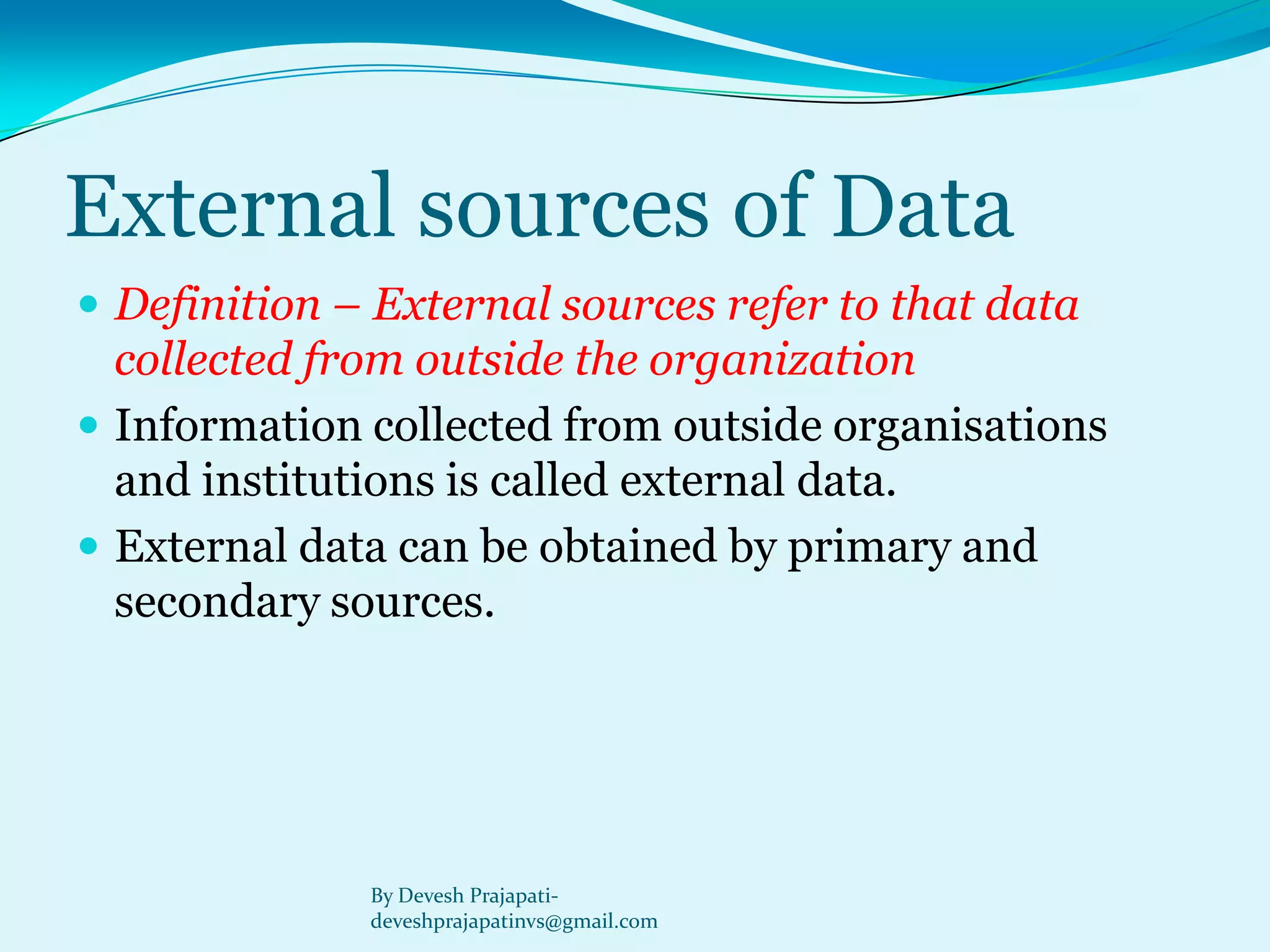 External sources of Data 
Definition –External sources refer to that data collected from outside the organization 
Information collected from outside organisations and institutions is called external data. 
External data can be obtained by primary and secondary sources. 
By Devesh Prajapati- deveshprajapatinvs@gmail.com  
