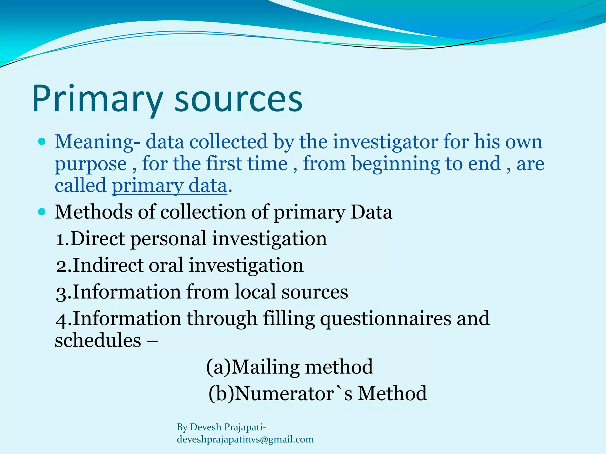 Primary sources 
Meaning-data collected by the investigator for his own purpose , for the first time , from beginning to end , are called primary data. 
Methods of collection of primary Data 
1.Direct personal investigation 
2.Indirect oral investigation 
3.Information from local sources 
4.Information through filling questionnaires and schedules – 
(a)Mailing method 
(b)Numerator`s Method 
By Devesh Prajapati- deveshprajapatinvs@gmail.com  