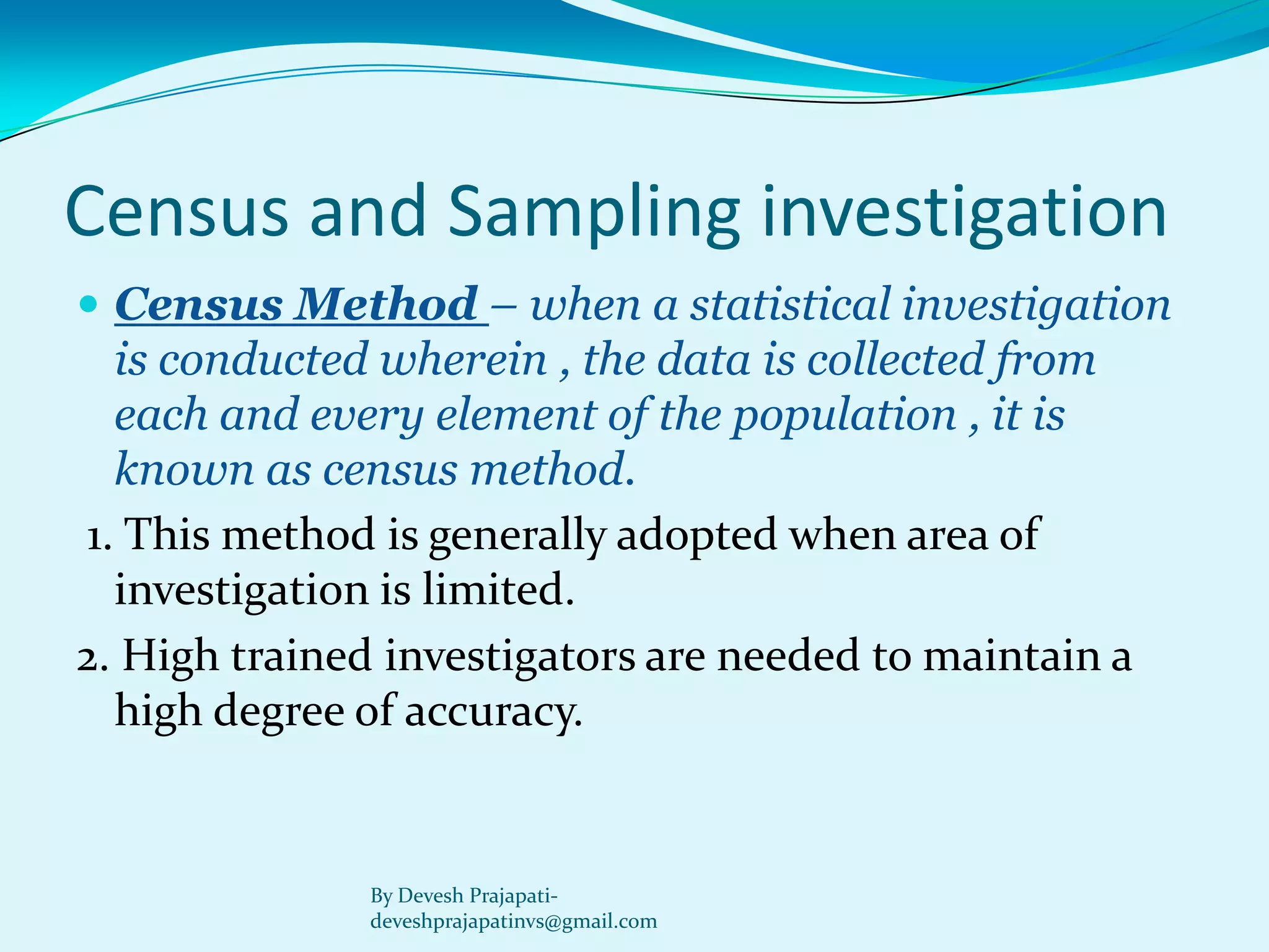 Census and Sampling investigation 
Census Method –when a statistical investigation is conducted wherein , the data is collected from each and every element of the population , it is known as census method. 
1. This method is generally adopted when area of investigation is limited. 
2. High trained investigators are needed to maintain a high degree of accuracy. 
By Devesh Prajapati- deveshprajapatinvs@gmail.com  