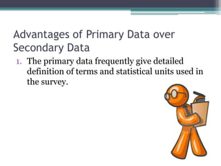 Advantages of Primary Data over
Secondary Data
1. The primary data frequently give detailed
definition of terms and statistical units used in
the survey.
 